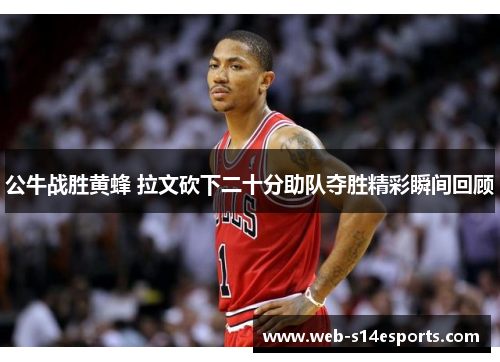 公牛战胜黄蜂 拉文砍下二十分助队夺胜精彩瞬间回顾