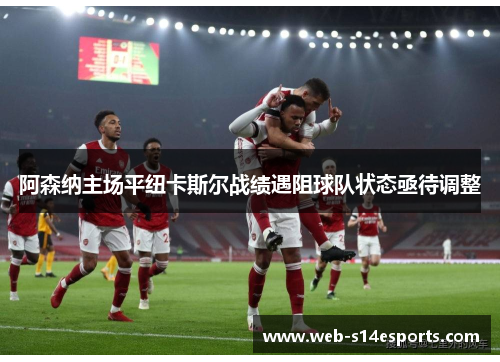 阿森纳主场平纽卡斯尔战绩遇阻球队状态亟待调整